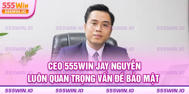 CEO 555WIN Jay Nguyễn luôn quan trọng vấn đề bảo mật