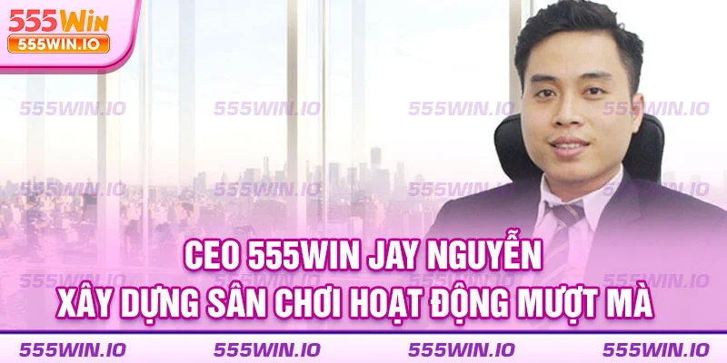 CEO 555WIN Jay Nguyễn xây dựng sân chơi hoạt động mượt mà